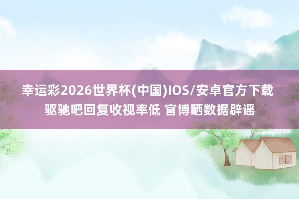 幸运彩2026世界杯(中国)IOS/安卓官方下载 驱驰吧回复收视率低 官博晒数据辟谣