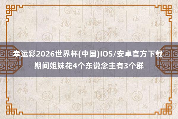 幸运彩2026世界杯(中国)IOS/安卓官方下载 期间姐妹花4个东说念主有3个群