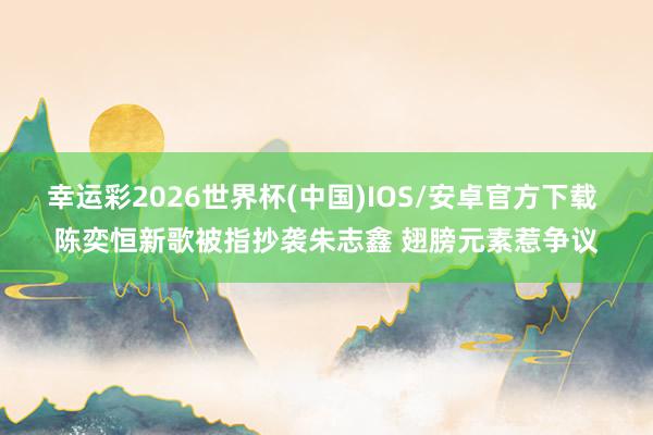 幸运彩2026世界杯(中国)IOS/安卓官方下载 陈奕恒新歌被指抄袭朱志鑫 翅膀元素惹争议