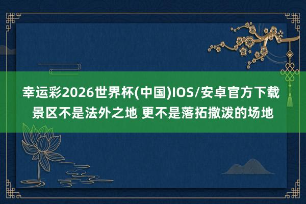 幸运彩2026世界杯(中国)IOS/安卓官方下载 景区不是法外之地 更不是落拓撒泼的场地