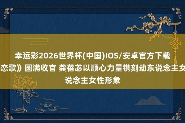 幸运彩2026世界杯(中国)IOS/安卓官方下载 《喀什恋歌》圆满收官 龚蓓苾以顺心力量镌刻动东说念主女性形象