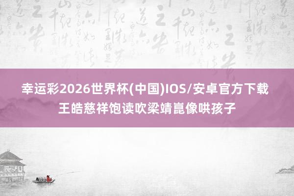 幸运彩2026世界杯(中国)IOS/安卓官方下载 王皓慈祥饱读吹梁靖崑像哄孩子