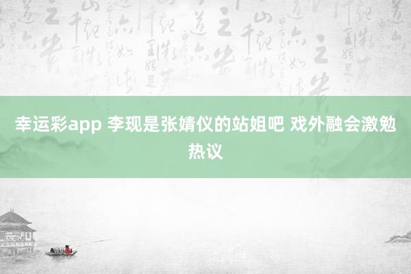 幸运彩app 李现是张婧仪的站姐吧 戏外融会激勉热议