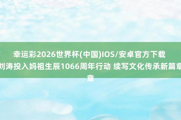 幸运彩2026世界杯(中国)IOS/安卓官方下载 刘涛投入妈祖生辰1066周年行动 续写文化传承新篇章