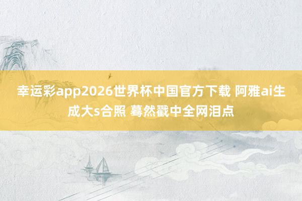 幸运彩app2026世界杯中国官方下载 阿雅ai生成大s合照 蓦然戳中全网泪点