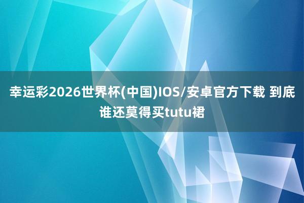 幸运彩2026世界杯(中国)IOS/安卓官方下载 到底谁还莫得买tutu裙