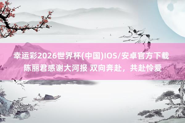 幸运彩2026世界杯(中国)IOS/安卓官方下载 陈丽君感谢大河报 双向奔赴，共赴怜爱
