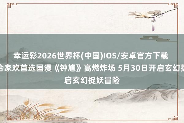 幸运彩2026世界杯(中国)IOS/安卓官方下载 六一档合家欢首选国漫《钟馗》高燃炸场 5月30日开启玄幻捉妖冒险