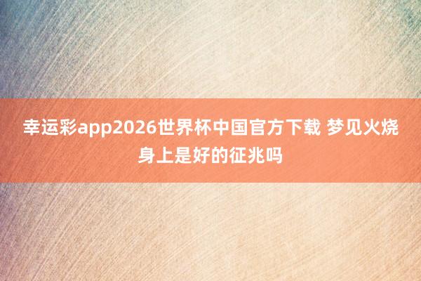幸运彩app2026世界杯中国官方下载 梦见火烧身上是好的征兆吗