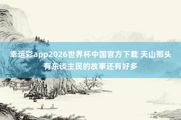 幸运彩app2026世界杯中国官方下载 天山那头有东谈主民的故事还有好多