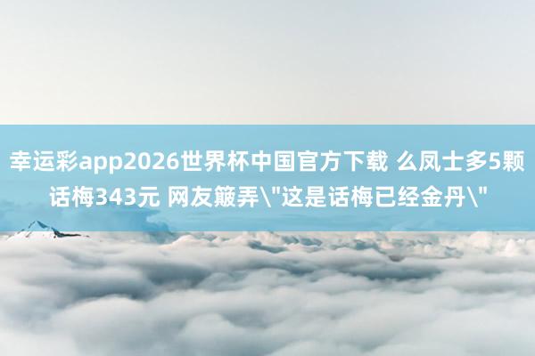 幸运彩app2026世界杯中国官方下载 么凤士多5颗话梅343元 网友簸弄