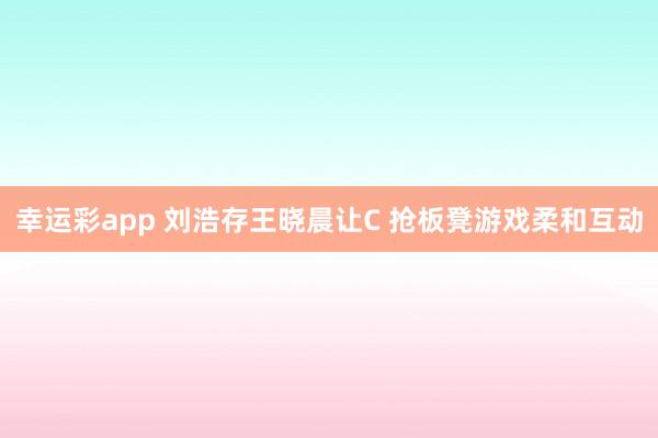 幸运彩app 刘浩存王晓晨让C 抢板凳游戏柔和互动