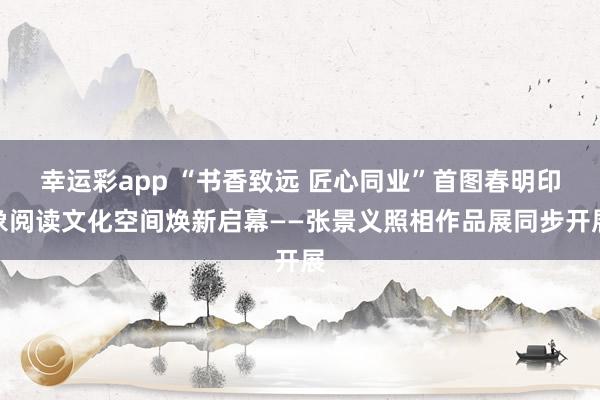 幸运彩app “书香致远 匠心同业”首图春明印象阅读文化空间焕新启幕——张景义照相作品展同步开展
