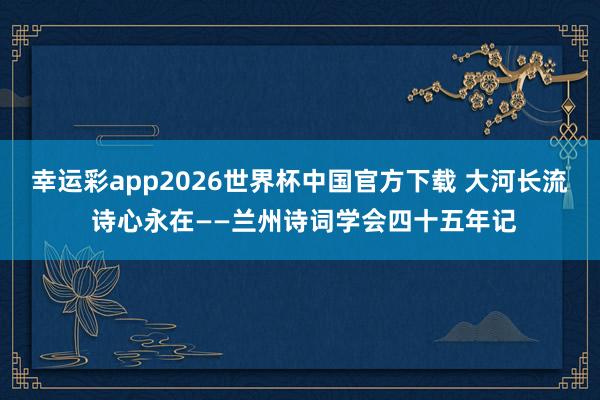 幸运彩app2026世界杯中国官方下载 大河长流 诗心永在——兰州诗词学会四十五年记