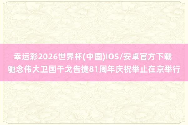 幸运彩2026世界杯(中国)IOS/安卓官方下载 驰念伟大卫国干戈告捷81周年庆祝举止在京举行