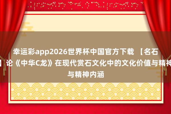 幸运彩app2026世界杯中国官方下载 【名石典藏】论《中华C龙》在现代赏石文化中的文化价值与精神内涵