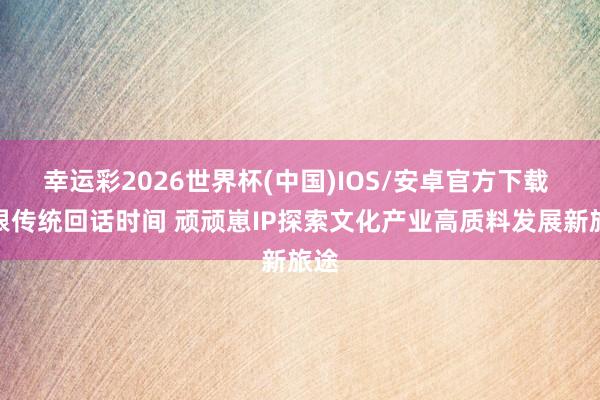 幸运彩2026世界杯(中国)IOS/安卓官方下载 扎根传统回话时间 顽顽崽IP探索文化产业高质料发展新旅途