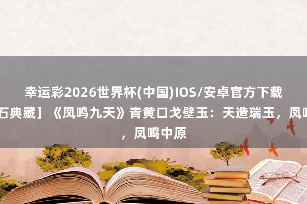 幸运彩2026世界杯(中国)IOS/安卓官方下载 【名石典藏】《凤鸣九天》青黄口戈壁玉:天造瑞玉,凤鸣中原