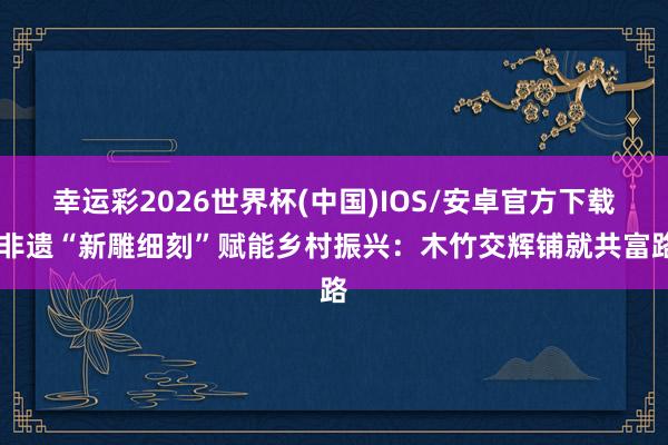 幸运彩2026世界杯(中国)IOS/安卓官方下载 非遗“新雕细刻”赋能乡村振兴:木竹交辉铺就共富路