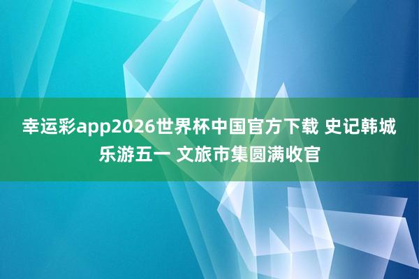 幸运彩app2026世界杯中国官方下载 史记韩城乐游五一 文旅市集圆满收官