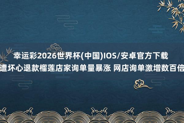 幸运彩2026世界杯(中国)IOS/安卓官方下载 遭坏心退款榴莲店家询单量暴涨 网店询单激增数百倍