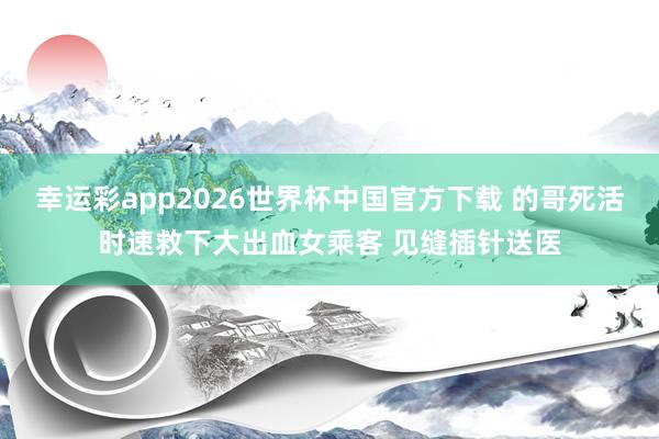幸运彩app2026世界杯中国官方下载 的哥死活时速救下大出血女乘客 见缝插针送医