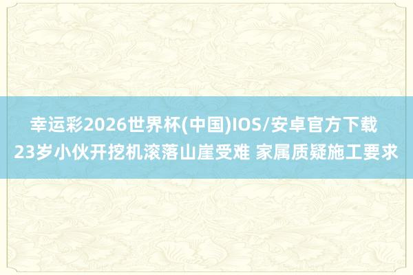 幸运彩2026世界杯(中国)IOS/安卓官方下载 23岁小伙开挖机滚落山崖受难 家属质疑施工要求