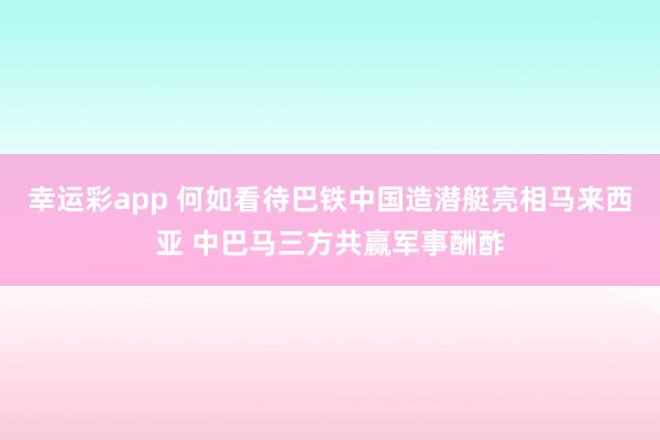 幸运彩app 何如看待巴铁中国造潜艇亮相马来西亚 中巴马三方共赢军事酬酢