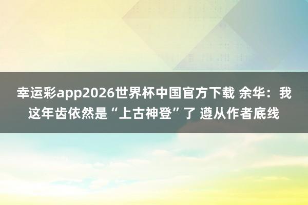 幸运彩app2026世界杯中国官方下载 余华：我这年齿依然是“上古神登”了 遵从作者底线