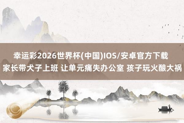 幸运彩2026世界杯(中国)IOS/安卓官方下载 家长带犬子上班 让单元痛失办公室 孩子玩火酿大祸
