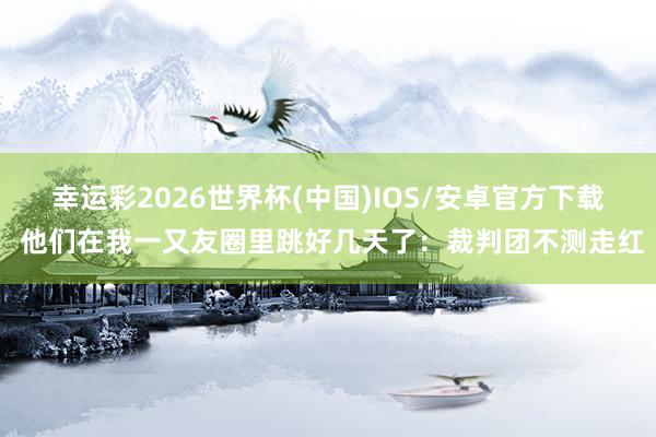 幸运彩2026世界杯(中国)IOS/安卓官方下载 他们在我一又友圈里跳好几天了：裁判团不测走红
