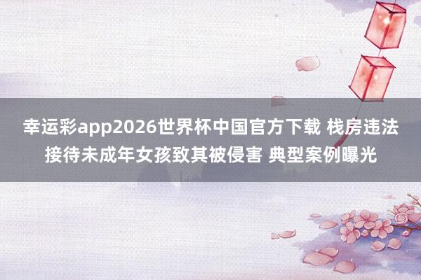 幸运彩app2026世界杯中国官方下载 栈房违法接待未成年女孩致其被侵害 典型案例曝光