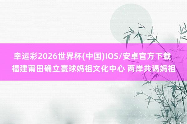幸运彩2026世界杯(中国)IOS/安卓官方下载 福建莆田确立寰球妈祖文化中心 两岸共谒妈祖
