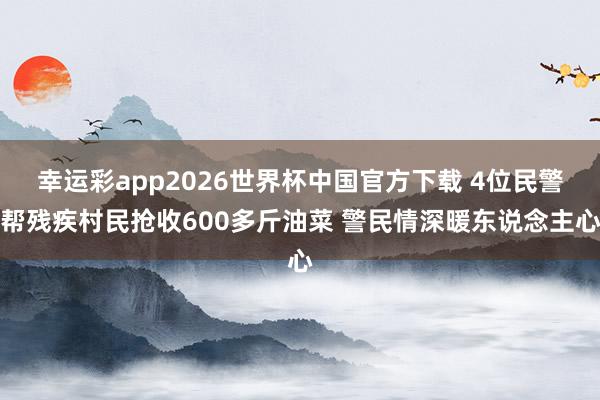 幸运彩app2026世界杯中国官方下载 4位民警帮残疾村民抢收600多斤油菜 警民情深暖东说念主心