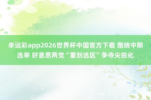 幸运彩app2026世界杯中国官方下载 围绕中期选举 好意思两党“重划选区”争夺尖锐化