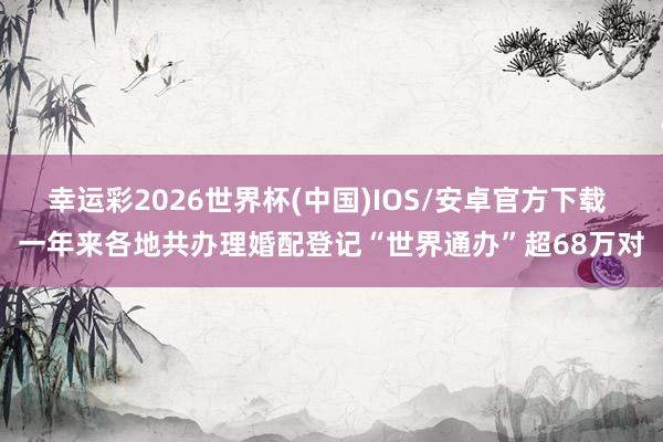 幸运彩2026世界杯(中国)IOS/安卓官方下载 一年来各地共办理婚配登记“世界通办”超68万对