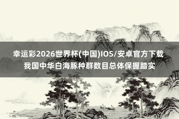 幸运彩2026世界杯(中国)IOS/安卓官方下载 我国中华白海豚种群数目总体保握踏实