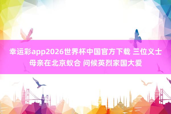 幸运彩app2026世界杯中国官方下载 三位义士母亲在北京蚁合 问候英烈家国大爱