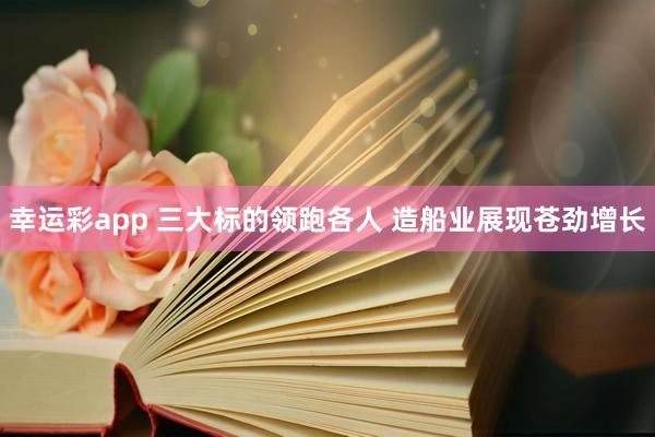 幸运彩app 三大标的领跑各人 造船业展现苍劲增长