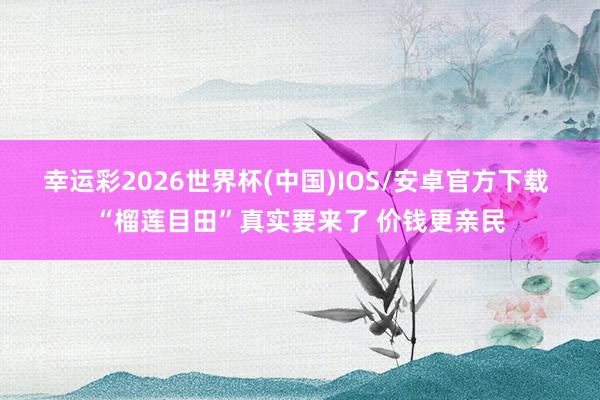 幸运彩2026世界杯(中国)IOS/安卓官方下载 “榴莲目田”真实要来了 价钱更亲民