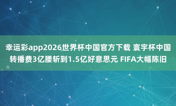 幸运彩app2026世界杯中国官方下载 寰宇杯中国转播费3亿腰斩到1.5亿好意思元 FIFA大幅陈旧