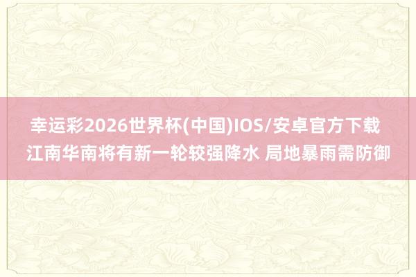 幸运彩2026世界杯(中国)IOS/安卓官方下载 江南华南将有新一轮较强降水 局地暴雨需防御