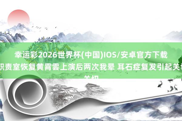 幸运彩2026世界杯(中国)IOS/安卓官方下载 职责室恢复黄霄雲上演后两次我晕 耳石症复发引起关切