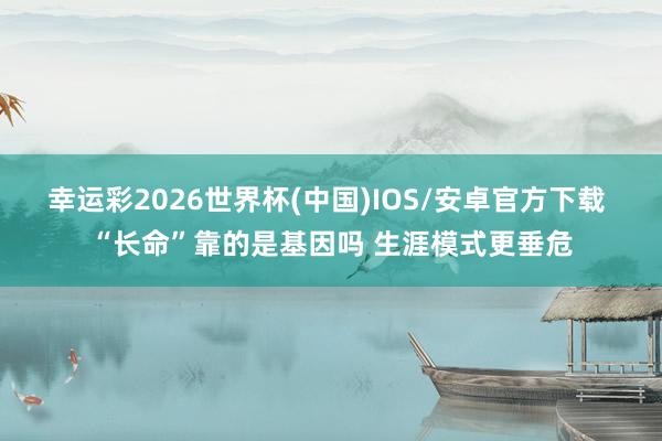幸运彩2026世界杯(中国)IOS/安卓官方下载 “长命”靠的是基因吗 生涯模式更垂危