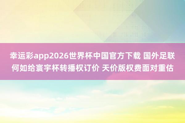 幸运彩app2026世界杯中国官方下载 国外足联何如给寰宇杯转播权订价 天价版权费面对重估