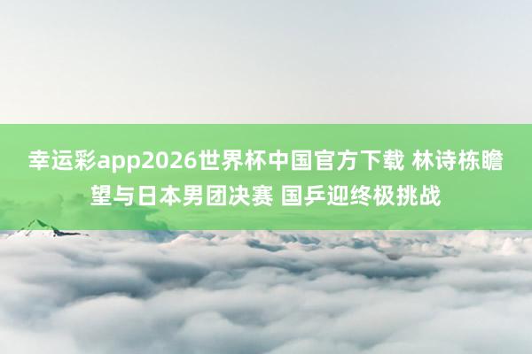 幸运彩app2026世界杯中国官方下载 林诗栋瞻望与日本男团决赛 国乒迎终极挑战