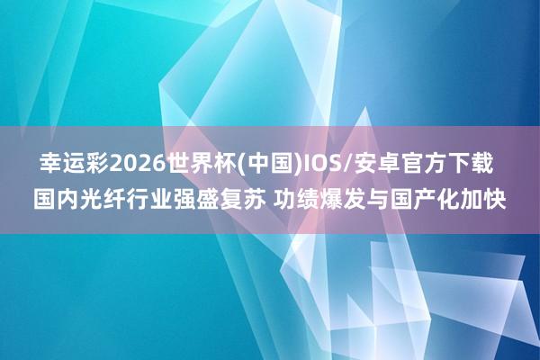 幸运彩2026世界杯(中国)IOS/安卓官方下载 国内光纤行业强盛复苏 功绩爆发与国产化加快