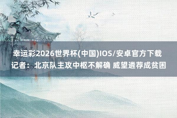 幸运彩2026世界杯(中国)IOS/安卓官方下载 记者：北京队主攻中枢不解确 威望遴荐成贫困