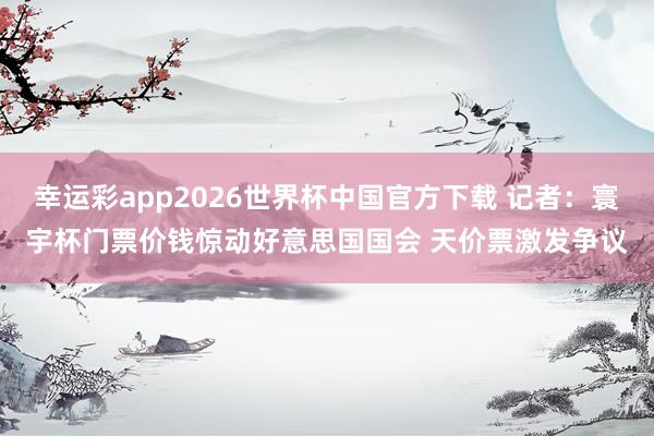 幸运彩app2026世界杯中国官方下载 记者:寰宇杯门票价钱惊动好意思国国会 天价票激发争议