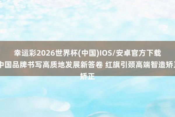 幸运彩2026世界杯(中国)IOS/安卓官方下载 中国品牌书写高质地发展新答卷 红旗引颈高端智造矫正